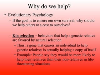 Why do we help?
• Evolutionary Psychology
  – If the goal is to ensure our own survival, why should
    we help others at a cost to ourselves?

  – Kin selection = behaviors that help a genetic relative
    are favored by natural selection
     • Thus, a gene that causes an individual to help
       genetic relatives is actually helping a copy of itself
     • Example: People say they would be more likely to
       help their relatives than their non-relatives in life-
       threatening situations
 