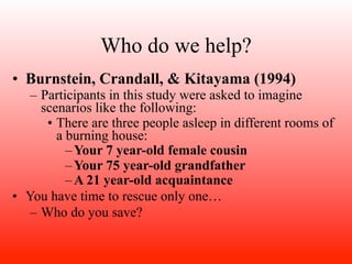 Who do we help?
• Burnstein, Crandall, & Kitayama (1994)
   – Participants in this study were asked to imagine
     scenarios like the following:
      • There are three people asleep in different rooms of
        a burning house:
          – Your 7 year-old female cousin
          – Your 75 year-old grandfather
          – A 21 year-old acquaintance
• You have time to rescue only one…
   – Who do you save?
 
