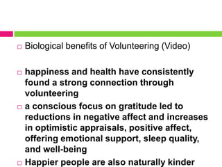  Biological benefits of Volunteering (Video)
 happiness and health have consistently
found a strong connection through
volunteering
 a conscious focus on gratitude led to
reductions in negative affect and increases
in optimistic appraisals, positive affect,
offering emotional support, sleep quality,
and well-being
 Happier people are also naturally kinder
 