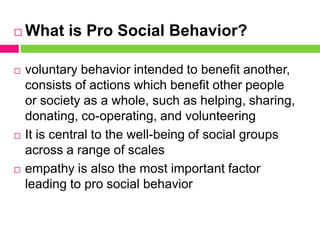  What is Pro Social Behavior?
 voluntary behavior intended to benefit another,
consists of actions which benefit other people
or society as a whole, such as helping, sharing,
donating, co-operating, and volunteering
 It is central to the well-being of social groups
across a range of scales
 empathy is also the most important factor
leading to pro social behavior
 