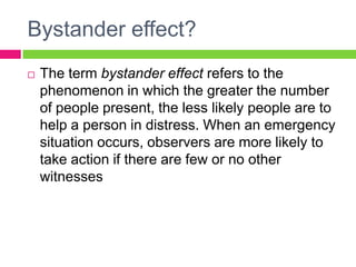 Bystander effect?
 The term bystander effect refers to the
phenomenon in which the greater the number
of people present, the less likely people are to
help a person in distress. When an emergency
situation occurs, observers are more likely to
take action if there are few or no other
witnesses
 