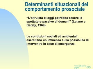 Torna alla prima
pagina
“L’altruista di oggi potrebbe essere lo
spettatore passivo di domani” (Latané e
Darely, 1969).
Le condizioni sociali ed ambientali
esercitano un’influenza sulla possibilità di
intervenire in caso di emergenza.
Determinanti situazionali del
comportamento prosociale
 