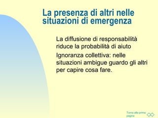 Torna alla prima
pagina
La presenza di altri nelle
situazioni di emergenza
La diffusione di responsabilità
riduce la probabilità di aiuto
Ignoranza collettiva: nelle
situazioni ambigue guardo gli altri
per capire cosa fare.
 