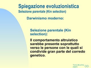 Torna alla prima
pagina
Spiegazione evoluzionistica
Selezione parentale (Kin selection)
Darwinismo moderno:
Selezione parentale (Kin
selection):
Il comportamento altruistico
sarebbe presente soprattutto
verso le persone con le quali si
condivide gran parte del corredo
genetico.
 