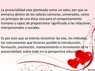 La prosocialidad esta planteada como un valor, por que se 
enmarca dentro de los valores comunes, universales, como 
un principio de una ética viva para el comportamiento 
humano y capaz de proporcionar significado a las relaciones 
interpersonales y sociales. 
Es por esto que se intenta encontrar las vías, los métodos, 
los instrumentos que hicieran posible la introducción, 
formación, promoción, mantenimiento e incremento de la 
prosocialidad; sobre todo en la perspectiva educativa. 
 