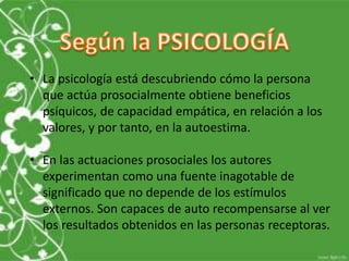 • La psicología está descubriendo cómo la persona 
que actúa prosocialmente obtiene beneficios 
psíquicos, de capacidad empática, en relación a los 
valores, y por tanto, en la autoestima. 
• En las actuaciones prosociales los autores 
experimentan como una fuente inagotable de 
significado que no depende de los estímulos 
externos. Son capaces de auto recompensarse al ver 
los resultados obtenidos en las personas receptoras. 
 