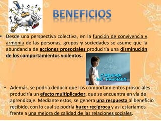 • Desde una perspectiva colectiva, en la función de convivencia y 
armonía de las personas, grupos y sociedades se asume que la 
abundancia de acciones prosociales produciría una disminución 
de los comportamientos violentos. 
• Además, se podría deducir que los comportamientos prosociales 
produciría un efecto multiplicador, que se encuentra en vía de 
aprendizaje. Mediante estos, se genera una respuesta al beneficio 
recibido, con lo cual se podría hacer recíproca y así estaríamos 
frente a una mejora de calidad de las relaciones sociales. 
 