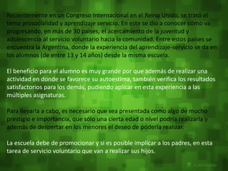 Recientemente en un Congreso Internacional en el Reino Unido, se trató el 
tema prosocialidad y aprendizaje servicio. En este se dio a conocer cómo va 
progresando, en más de 30 países, el acercamiento de la juventud y 
adolescencia al servicio voluntario hacia la comunidad. Entre estos países se 
encuentra la Argentina, donde la experiencia del aprendizaje-servicio se da en 
los alumnos (de entre 13 y 14 años) desde la misma escuela. 
El beneficio para el alumno es muy grande por que además de realizar una 
actividad en donde se favorece su autoestima, también verifica los resultados 
satisfactorios para los demás, pudiendo aplicar en esta experiencia a las 
múltiples asignaturas. 
Para llevarla a cabo, es necesario que sea presentada como algo de mucho 
prestigio e importancia, que sólo una cierta edad o nivel podría realizarla y 
además de despertar en los menores el deseo de poderla realizar. 
La escuela debe de promocionar y si es posible implicar a los padres, en esta 
tarea de servicio voluntario que van a realizar sus hijos. 
 