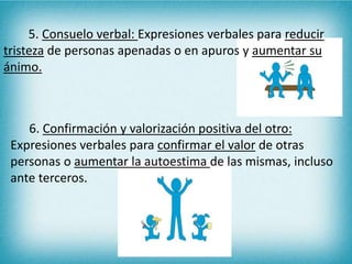 5. Consuelo verbal: Expresiones verbales para reducir 
tristeza de personas apenadas o en apuros y aumentar su 
ánimo. 
6. Confirmación y valorización positiva del otro: 
Expresiones verbales para confirmar el valor de otras 
personas o aumentar la autoestima de las mismas, incluso 
ante terceros. 
 