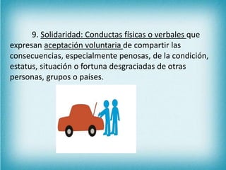 9. Solidaridad: Conductas físicas o verbales que 
expresan aceptación voluntaria de compartir las 
consecuencias, especialmente penosas, de la condición, 
estatus, situación o fortuna desgraciadas de otras 
personas, grupos o países. 
 