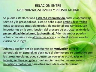 RELACIÓN ENTRE 
APRENDIZAJE-SERVICIO Y PROSOCIALIDAD 
Se puede establecer una estrecha interrelación entre el aprendizaje-servicio 
y la prosocialidad. Esto se debe a que ambos desarrollan 
estas categorías antes planteadas, de modo tal que también, son 
importantes en la contribución del proceso de estructuración de la 
personalidad del alumno (autoestima). Además ambos pueden 
actuar como única vía alternativa eficaz cuando el sistema escolar 
clásico no lo logra. 
Además pueden ser de gran fuente de motivación para el 
aprendizaje en general, es decir que el alumno que se desmotiva con 
las tareas escolares, pueda despertar con estas actividades un 
interés, sentirse acogido y que también resulte una mecanismo 
impulsor y motivador para otras áreas de la escolarización. 
 