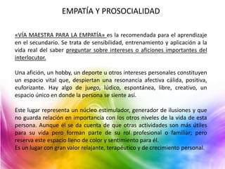 EMPATÍA Y PROSOCIALIDAD 
«VÍA MAESTRA PARA LA EMPATÍA» es la recomendada para el aprendizaje 
en el secundario. Se trata de sensibilidad, entrenamiento y aplicación a la 
vida real del saber preguntar sobre intereses o aficiones importantes del 
interlocutor. 
Una afición, un hobby, un deporte u otros intereses personales constituyen 
un espacio vital que, despiertan una resonancia afectiva cálida, positiva, 
euforizante. Hay algo de juego, lúdico, espontánea, libre, creativo, un 
espacio único en donde la persona se siente así. 
Este lugar representa un núcleo estimulador, generador de ilusiones y que 
no guarda relación en importancia con los otros niveles de la vida de esta 
persona. Aunque él se da cuenta de que otras actividades son más útiles 
para su vida pero forman parte de su rol profesional o familiar; pero 
reserva este espacio lleno de color y sentimiento para él. 
Es un lugar con gran valor relajante, terapéutico y de crecimiento personal. 
 