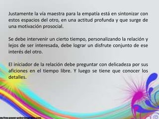 Justamente la vía maestra para la empatía está en sintonizar con 
estos espacios del otro, en una actitud profunda y que surge de 
una motivación prosocial. 
Se debe intervenir un cierto tiempo, personalizando la relación y 
lejos de ser interesada, debe lograr un disfrute conjunto de ese 
interés del otro. 
El iniciador de la relación debe preguntar con delicadeza por sus 
aficiones en el tiempo libre. Y luego se tiene que conocer los 
detalles. 
 