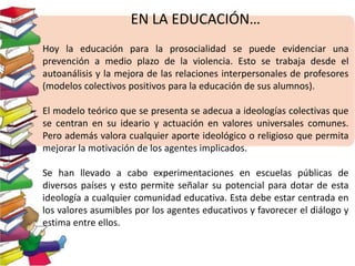 EN LA EDUCACIÓN… 
Hoy la educación para la prosocialidad se puede evidenciar una 
prevención a medio plazo de la violencia. Esto se trabaja desde el 
autoanálisis y la mejora de las relaciones interpersonales de profesores 
(modelos colectivos positivos para la educación de sus alumnos). 
El modelo teórico que se presenta se adecua a ideologías colectivas que 
se centran en su ideario y actuación en valores universales comunes. 
Pero además valora cualquier aporte ideológico o religioso que permita 
mejorar la motivación de los agentes implicados. 
Se han llevado a cabo experimentaciones en escuelas públicas de 
diversos países y esto permite señalar su potencial para dotar de esta 
ideología a cualquier comunidad educativa. Esta debe estar centrada en 
los valores asumibles por los agentes educativos y favorecer el diálogo y 
estima entre ellos. 
 
