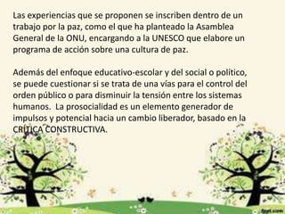 Las experiencias que se proponen se inscriben dentro de un 
trabajo por la paz, como el que ha planteado la Asamblea 
General de la ONU, encargando a la UNESCO que elabore un 
programa de acción sobre una cultura de paz. 
Además del enfoque educativo-escolar y del social o político, 
se puede cuestionar si se trata de una vías para el control del 
orden público o para disminuir la tensión entre los sistemas 
humanos. La prosocialidad es un elemento generador de 
impulsos y potencial hacia un cambio liberador, basado en la 
CRÍTICA CONSTRUCTIVA. 
 