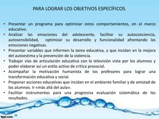PARA LOGRAR LOS OBJETIVOS ESPECÍFICOS. 
• Presentar un programa para optimizar estos comportamientos, en el marco 
educativo. 
• Analizar las emociones del adolescente, facilitar su autoconciencia, 
autosensibilidad, optimizar su desarrollo y funcionalidad afrontando las 
emociones negativas. 
• Presentar variables que informen la tarea educativa, y que incidan en la mejora 
del autoestima y la prevención de la violencia. 
• Trabajar vías de articulación educativa con la televisión vista por los alumnos y 
poder elaborar así un estilo activo de crítica prosocial. 
• Acompañar la motivación humanista de los profesores para lograr una 
transformación educativa y social. 
• Proponer acciones educativas que incidan en el ambiente familiar y de amistad de 
los alumnos. Ir «más allá del aula». 
• Facilitar instrumentos para una progresiva evaluación sistemática de los 
resultados. 
 