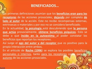 BENEFICIADOS… 
Las primeras definiciones asumían que los beneficios eran para los 
receptores de las acciones prosociales, dejando por completo de 
lado al autor de la acción. Este no recibe recompensas externas, 
extrínsecas o materiales y por eso no se considera beneficiado. 
En la actualidad, la psicología está descubriendo que la persona 
que actúa prosocialmente, obtiene beneficios psíquicos. Esto se 
debe a que incide en la autoestima al poder constatar los 
beneficios que reportan los receptores. 
Así surge el ego del autor y del receptor que es positivo para la 
propia interacción entre ambos. 
En el artículo de Roche (1996) se explora los posibles beneficios 
personales o internos, tanto para los receptores como para los 
autores de las acciones prosociales. 
 