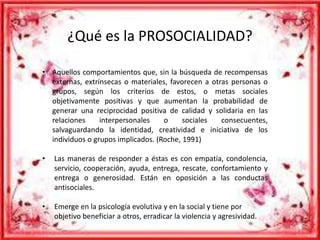 ¿Qué es la PROSOCIALIDAD? 
• Aquellos comportamientos que, sin la búsqueda de recompensas 
externas, extrínsecas o materiales, favorecen a otras personas o 
grupos, según los criterios de estos, o metas sociales 
objetivamente positivas y que aumentan la probabilidad de 
generar una reciprocidad positiva de calidad y solidaria en las 
relaciones interpersonales o sociales consecuentes, 
salvaguardando la identidad, creatividad e iniciativa de los 
individuos o grupos implicados. (Roche, 1991) 
• Las maneras de responder a éstas es con empatía, condolencia, 
servicio, cooperación, ayuda, entrega, rescate, confortamiento y 
entrega o generosidad. Están en oposición a las conductas 
antisociales. 
• Emerge en la psicología evolutiva y en la social y tiene por 
objetivo beneficiar a otros, erradicar la violencia y agresividad. 
 