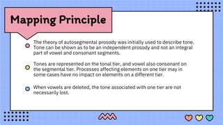 Mapping Principle
The theory of autosegmental prosody was initially used to describe tone.
Tone can be shown as to be an independent prosody and not an integral
part of vowel and consonant segments.
Tones are represented on the tonal tier, and vowel also consonant on
the segmental tier. Processes affecting elements on one tier may in
some cases have no impact on elements on a different tier.
When vowels are deleted, the tone associated with one tier are not
necessarily lost.
 