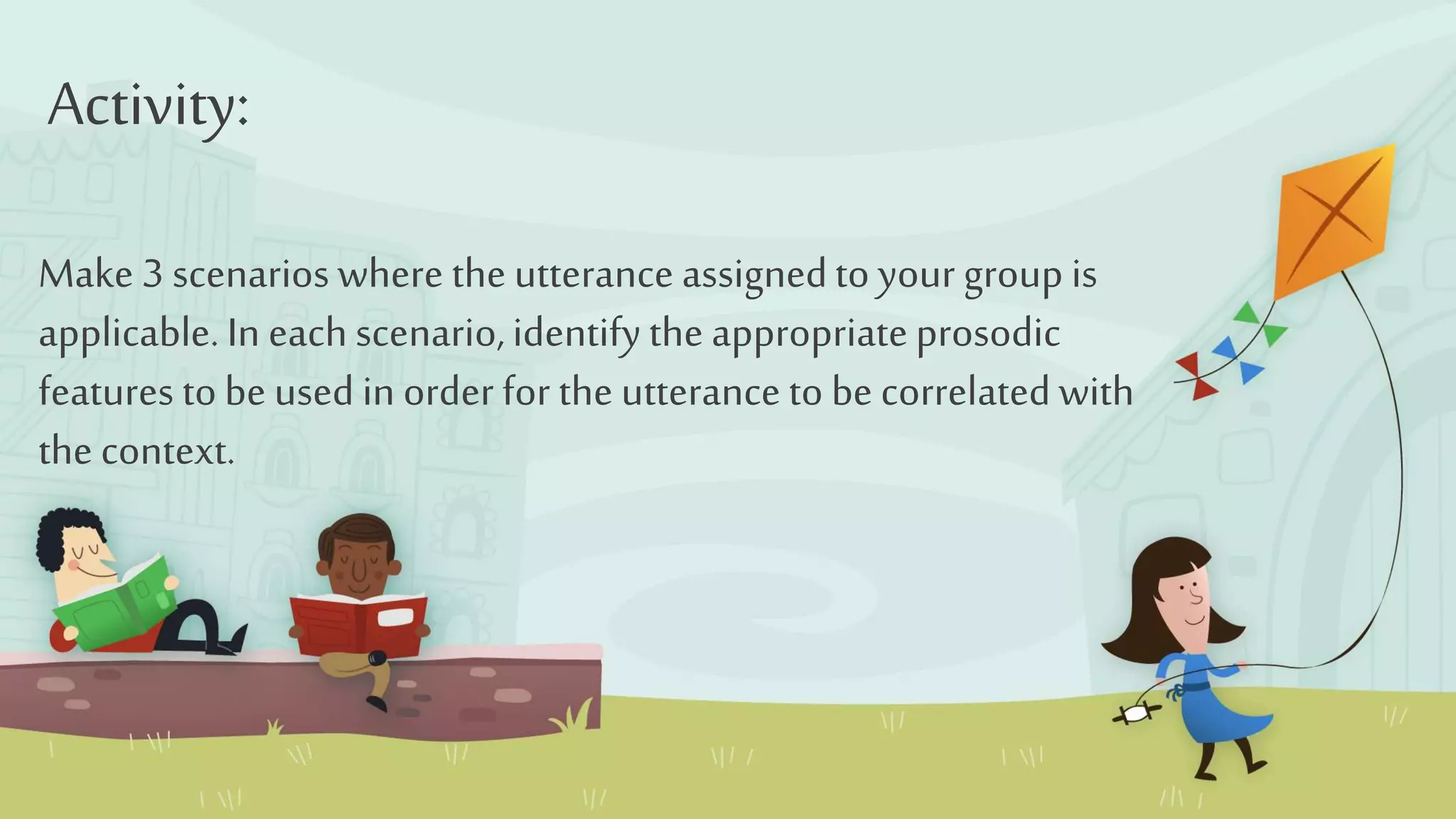 Make 3 scenarios where the utterance assignedto your group is
applicable.In eachscenario,identifythe appropriateprosodic
features tobe used in order for the utterance to be correlatedwith
the context.
Activity: