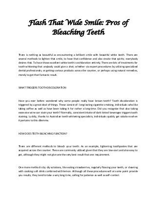 Flash That Wide Smile: Pros of
Bleaching Teeth
There is nothing as beautiful as encountering a brilliant smile with beautiful white teeth. There are
several methods to lighten that smile, to have that confidence and also create that spirits; everybody
desires that. To have those excellent white teeth is exhilaration entirely. There are lots of treatments for
tooth whitening that anybody could give a shot; whether via expert procedures by utilizing specialized
dental professionals, or getting various products across the counter, or perhaps using natural remedies,
merely to get that fantastic result.
WHAT TRIGGERS TOOTH DISCOLORATION
Have you ever before wondered why some people really have brown teeth? Tooth discoloration is
triggered by a great deal of things. These consist of: long-lasting cigarette smoking, individuals who like
taking coffee as well as have been taking it for rather a long time. Did you recognize that also taking
excessive wine can stain your teeth? Normally, consistent intake of dark tinted beverages triggers tooth
staining. Luckily, thanks to Australian teeth whitening specialists, individuals quickly get solutions when
it pertains to this dilemma.
HOW DOES TEETH BLEACHING FUNCTION?
There are different methods to bleach your teeth. As an example, lightening toothpastes that are
acquired across the counter. These are commonly utilized given that they are low-cost and also easy to
get, although they might not give one the very best result that one requirement.
One more method is by diy solutions, like eating strawberries, regularly flossing your teeth, or cleaning
with cooking soft drink combined with lemon. Although all these procedures will at some point provide
you results, they tend to take a very long time, calling for patience as well as self-control.
 