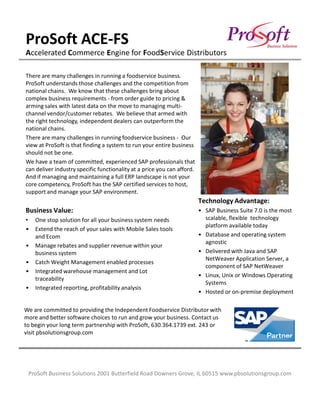 ProSoft ACE-FS
Accelerated Commerce Engine for FoodService Distributors

There are many challenges in running a foodservice business.
ProSoft understands those challenges and the competition from
national chains. We know that these challenges bring about
complex business requirements - from order guide to pricing &
arming sales with latest data on the move to managing multi-
channel vendor/customer rebates. We believe that armed with
the right technology, independent dealers can outperform the
national chains.
There are many challenges in running foodservice business - Our
view at ProSoft is that finding a system to run your entire business
should not be one.
We have a team of committed, experienced SAP professionals that
can deliver industry specific functionality at a price you can afford.
And if managing and maintaining a full ERP landscape is not your
core competency, ProSoft has the SAP certified services to host,
support and manage your SAP environment.
                                                                         Technology Advantage:
Business Value:                                                          • SAP Business Suite 7.0 is the most
•   One stop solution for all your business system needs                   scalable, flexible technology
                                                                           platform available today
•   Extend the reach of your sales with Mobile Sales tools
    and Ecom                                                             • Database and operating system
                                                                           agnostic
•   Manage rebates and supplier revenue within your
    business system                                                      • Delivered with Java and SAP
                                                                           NetWeaver Application Server, a
•   Catch Weight Management enabled processes
                                                                           component of SAP NetWeaver
•   Integrated warehouse management and Lot
                                                                         • Linux, Unix or Windows Operating
    traceability
                                                                           Systems
•   Integrated reporting, profitability analysis
                                                                         • Hosted or on-premise deployment

We are committed to providing the Independent Foodservice Distributor with
more and better software choices to run and grow your business. Contact us
to begin your long term partnership with ProSoft, 630.364.1739 ext. 243 or
visit pbsolutionsgroup.com




 ProSoft Business Solutions 2001 Butterfield Road Downers Grove, IL 60515 www.pbsolutionsgroup.com
 