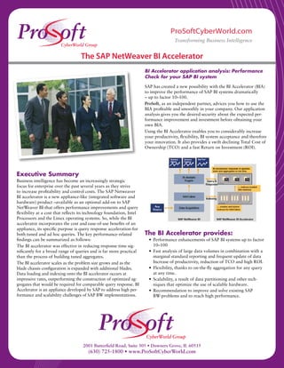 ProSoftCyberWorld.com
                                                                                       Transforming Business Intelligence


                                   The SAP NetWeaver BI Accelerator
                                                                       BI Accelerator application analysis: Performance
                                                                       Check for your SAP BI system

                                                                       SAP has created a new possibility with the BI Accelerator (BIA)
                                                                       to improve the performance of SAP BI systems dramatically
                                                                       – up to factor 10–100.
                                                                       ProSoft, as an independent partner, advices you how to use the
                                                                       BIA profitable and smoothly in your company. Our application
                                                                       analysis gives you the desired security about the expected per-
                                                                       formance improvement and investment before obtaining your
                                                                       own BIA.
                                                                       Using the BI Accelerator enables you to considerably increase
                                                                       your productivity, flexibility, BI system acceptance and therefore
                                                                       your innovation. It also provides a swift declining Total Cost of
                                                                       Ownership (TCO) and a fast Return on Investment (ROI).




Executive Summary
Business intelligence has become an increasingly strategic
focus for enterprise over the past several years as they strive
to increase profitability and control costs. The SAP Netweaver
BI accelerator is a new appliance-like (integrated software and
hardware) product –available as an optional add-on to SAP
NetWeaver BI-that offers performance improvements and query
flexibility at a cost that reflects its technology foundation, Intel
Processors and the Linux operating systems. So, while the BI
accelerator incorporates the cost and ease-of-use benefits of an
appliance, its specific purpose is query response acceleration-for
both tuned and ad hoc queries. The key performance-related             The BI Accelerator provides:
findings can be summarized as follows:                                   • Performance enhancements of SAP BI systems up to factor
The BI accelerator was effective in reducing response time sig-            10–100
nificantly for a broad range of queries and is far more practical        • Fast analysis of large data volumes in combination with a
than the process of building tuned aggregates.                             marginal standard reporting and frequent update of data
The BI accelerator scales as the problem size grows and as the             Increase of productivity, reduction of TCO and high ROI.
blade chassis configuration is expanded with additional blades.          • Flexibility, thanks to on-the-fly aggregation for any query
Data loading and indexing onto the BI accelerator occurs at                at any time.
impressive rates, outperforming the construction of optimized ag-        • Scalability, a result of data partitioning and other tech-
gregates that would be required for comparable query response. BI          niques that optimize the use of scalable hardware.
Accelerator is an appliance developed by SAP to address high per-        • Recommendation to improve and solve existing SAP
formance and scalability challenges of SAP BW implementations.             BW-problems and to reach high performance.




                                    2001 Butterfield Road, Suite 305 • Downers Grove, IL 60515
                                       (630) 725-1800 • www.ProSoftCyberWorld.com
 