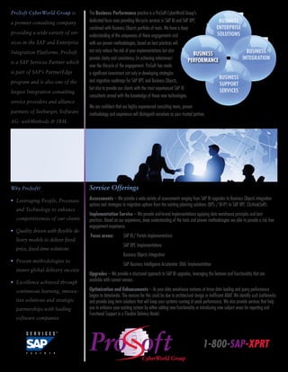 ProSoft CyberWorld Group is           The Business Performance practice is a ProSoft CyberWorld Group’s
a premier consulting company          dedicated focus area providing life-cycle services in SAP BI and SAP BPC         BUSINESS
                                      combined with Business Objects portfolio of tools. We have a deep               ENTERPRISE
providing a wide variety of ser-                                                                                      SOLUTIONS
                                      understanding of the uniqueness of these engagements and
vices in the SAP and Enterprise       with our proven methodologies, based on best practices will
Integration Platforms. ProSoft        not only reduce the risk of your implementations but also                                    BUSINESS
                                                                                                             BUSINESS
                                      provide clarity and consistency (in achieving milestones)           PERFORMANCE            INTEGRATION
is a SAP Services Partner which
                                      over the lifecycle of the engagement. ProSoft has made
is part of SAP’s PartnerEdge          a significant investment not only in developing strategies
                                                                                                                       BUSINESS
program and is also one of the        and migration roadmaps for SAP BPC and Business Objects,
                                                                                                                       SUPPORT
                                      but also to provide our clients with the most experienced SAP BI                 SERVICES
largest Integration consulting
                                      consultants armed with the knowledge of these new technologies.
service providers and alliance
                                      We are confident that our highly experienced consulting team, proven
partners of Seeburger, Software       methodology and experience will distinguish ourselves as your trusted partner.
AG- webMethods & IBM.




Why ProSoft?                          Service Offerings
•  everaging People, Processes
  L                                   Assessments – We provide a wide variety of assessments ranging from SAP BI upgrades to Business Objects integration
                                      options and strategies to migration options from the existing planning solutions (BPS / BI-IP) to SAP BPC (OutlookSoft).
  and Technology to enhance
                                      Implementation Service – We provide end-to-end implementations applying data warehouse principles and best
  competitiveness of our clients      practices. Based on our experience, deep understanding of the tools and proven methodologies we able to provide a risk free
                                      engagement experience.
•  uality driven with flexible de-
  Q
                                      Focus areas:	          SAP BI/ Portals Implementations
  livery models to deliver fixed-
                                      		                     SAP BPC Implementations
  price, fixed-time solutions
                                      		                     Business Objects Integration
•  roven methodologies to
  P
                                      		                     SAP Business Intelligence Accelerator (BIA) Implementation
  insure global delivery success
                                      Upgrades – We provide a structured approach to SAP BI upgrades, leveraging the features and functionality that are
•  xcellence achieved through
  E                                   available with current version.

  continuous learning, innova-        Optimization and Enhancements – As your data warehouse matures at times data loading and query performance
                                      begins to deteriorate. The reasons for this could be due to architectural design or inefficient ABAP. We identify such bottlenecks
  tive solutions and strategic        and provide long term solutions that will keep your systems running at peak performance. We also provide services that help
  partnerships with leading           you to enhance your existing system by either adding new functionality or introducing new subject areas for reporting and
                                      Functional Support in a Flexible Delivery Model.
  software companies




                                                                                                                    1-800-SAP-XPRT
 