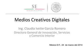 Medios Creativos Digitales
Ing. Claudia Ivette García Romero
Directora General de Innovación, Servicios
y Comercio Interior
México D.F., 24 de marzo del 2014
 