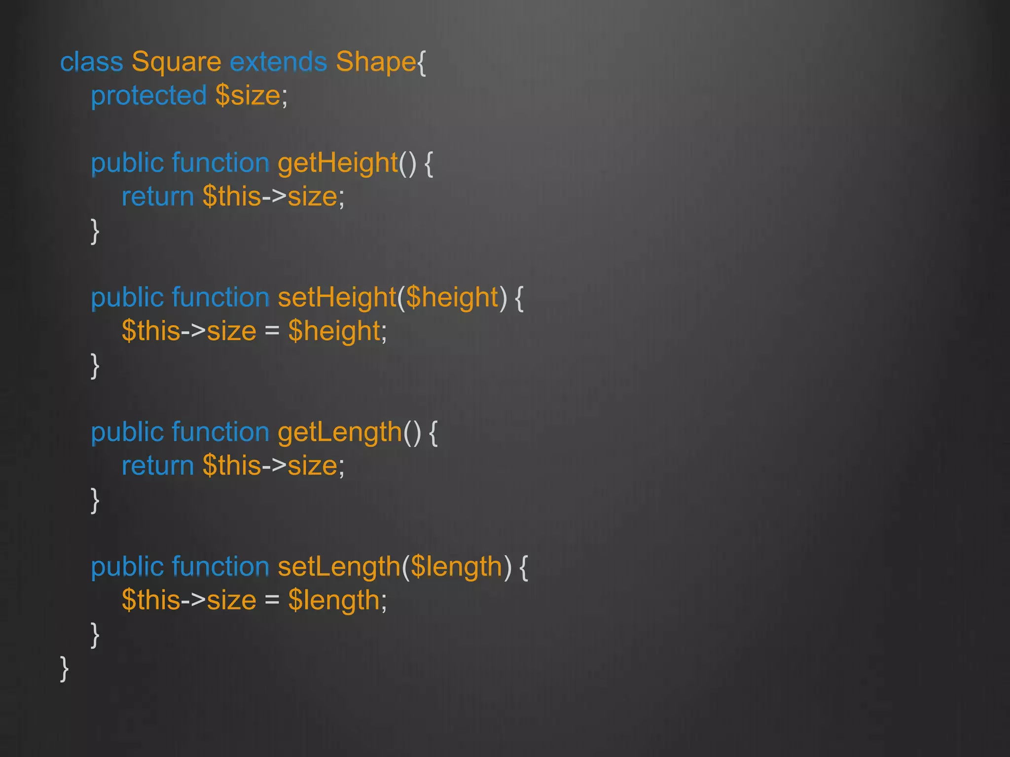 class Square extends Shape{
protected $size;
public function getHeight() {
return $this->size;
}
public function setHeight($height) {
$this->size = $height;
}
public function getLength() {
return $this->size;
}
public function setLength($length) {
$this->size = $length;
}
}
 