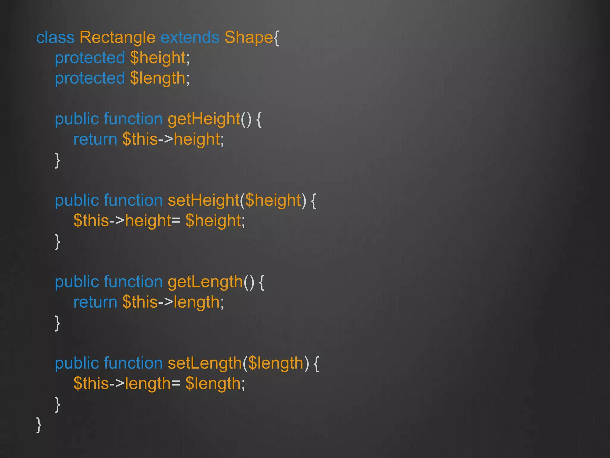 class Rectangle extends Shape{
protected $height;
protected $length;
public function getHeight() {
return $this->height;
}
public function setHeight($height) {
$this->height= $height;
}
public function getLength() {
return $this->length;
}
public function setLength($length) {
$this->length= $length;
}
}
 