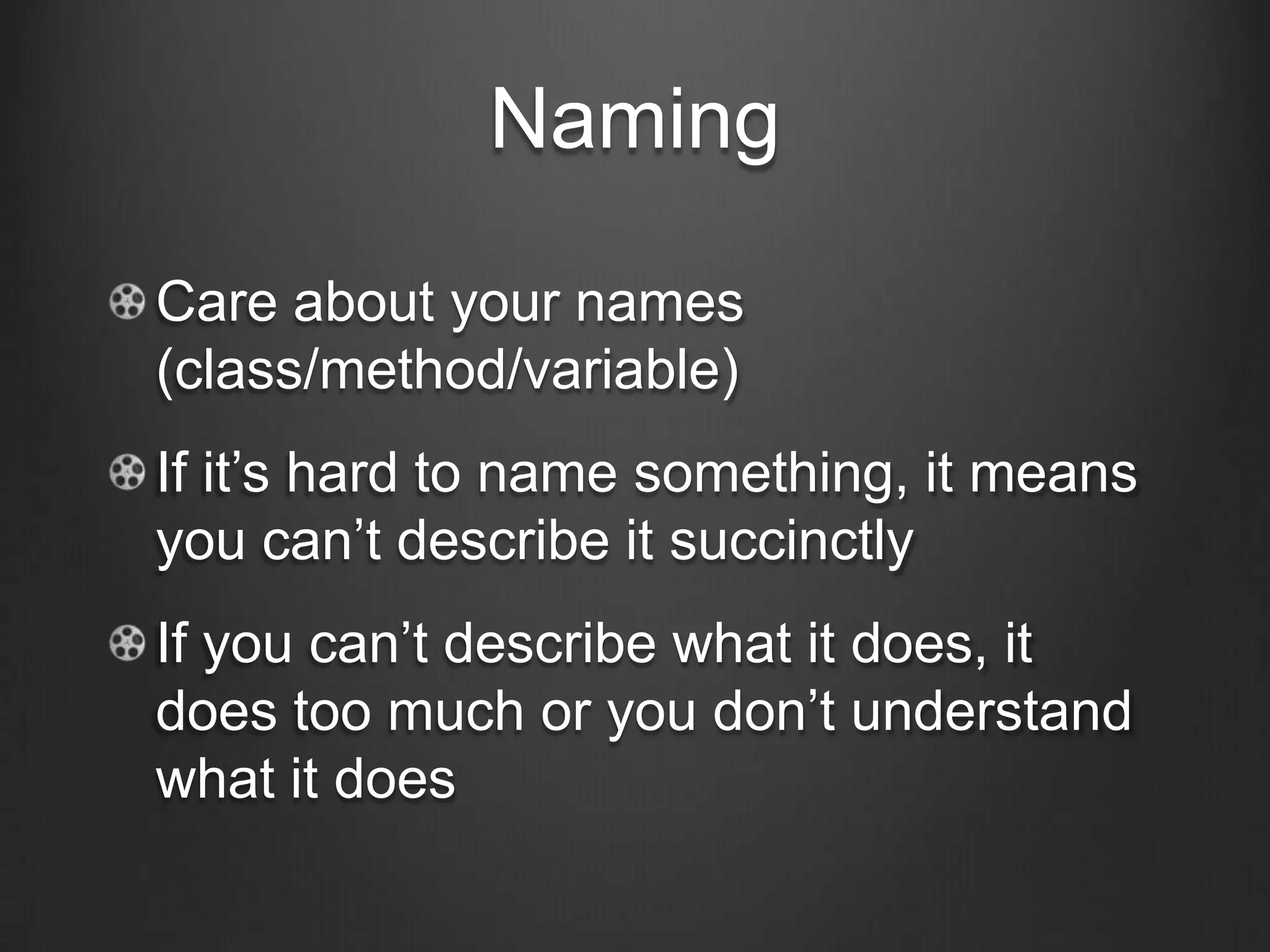 Naming
Care about your names
(class/method/variable)
If it’s hard to name something, it means
you can’t describe it succinctly
If you can’t describe what it does, it
does too much or you don’t understand
what it does
 