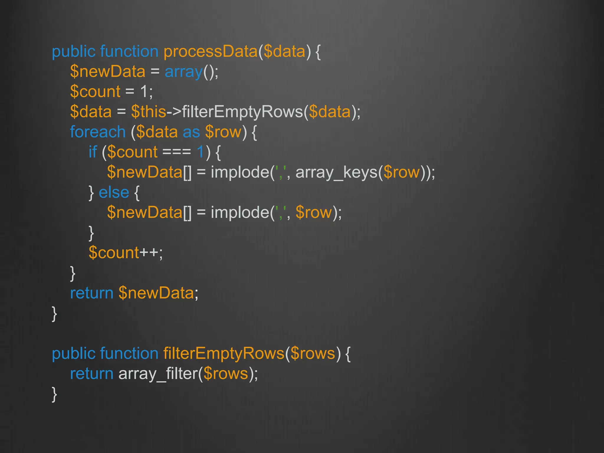 public function processData($data) {
$newData = array();
$count = 1;
$data = $this->filterEmptyRows($data);
foreach ($data as $row) {
if ($count === 1) {
$newData[] = implode(',', array_keys($row));
} else {
$newData[] = implode(',', $row);
}
$count++;
}
return $newData;
}
public function filterEmptyRows($rows) {
return array_filter($rows);
}
 