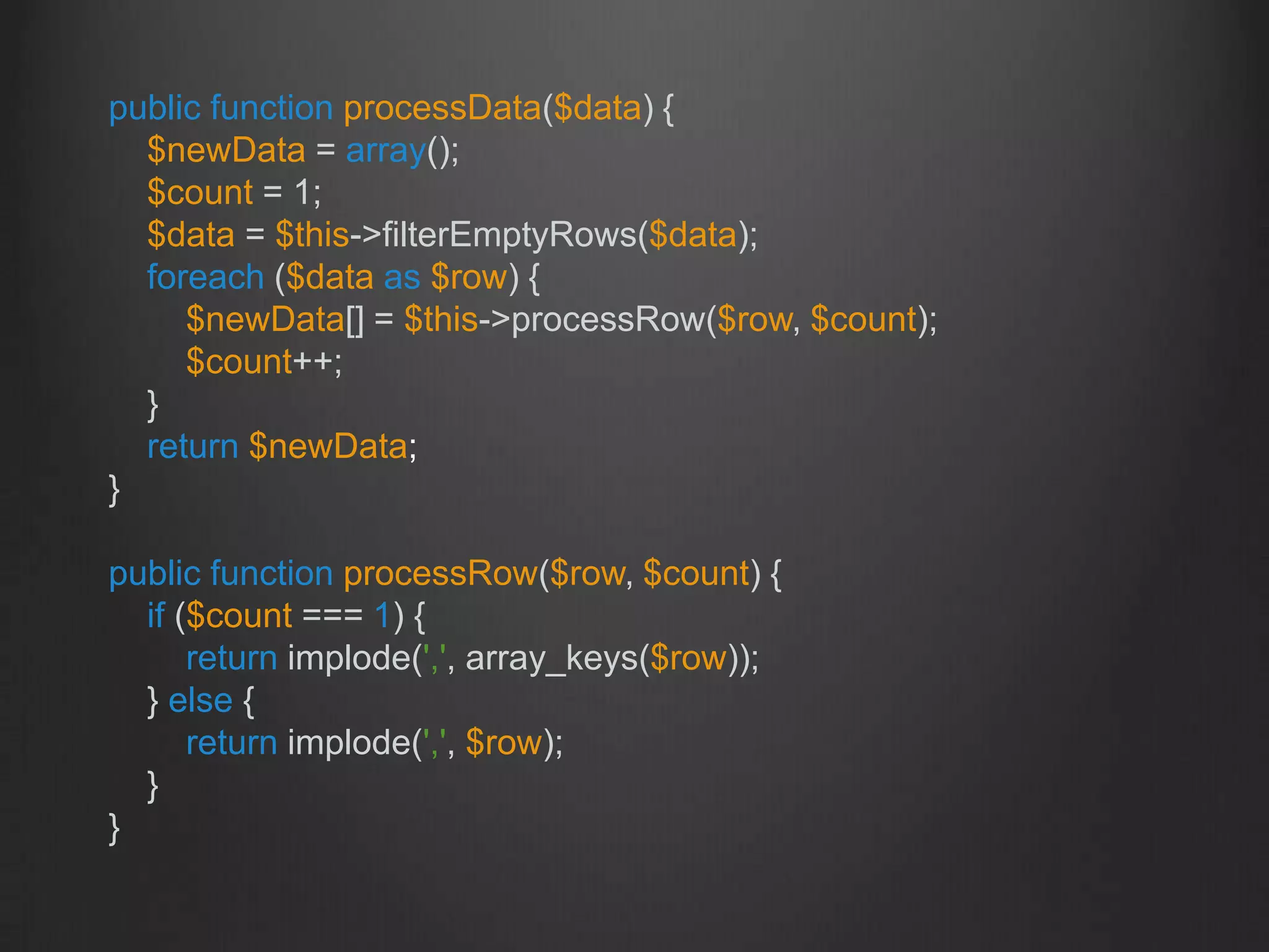 public function processData($data) {
$newData = array();
$count = 1;
$data = $this->filterEmptyRows($data);
foreach ($data as $row) {
$newData[] = $this->processRow($row, $count);
$count++;
}
return $newData;
}
public function processRow($row, $count) {
if ($count === 1) {
return implode(',', array_keys($row));
} else {
return implode(',', $row);
}
}
 