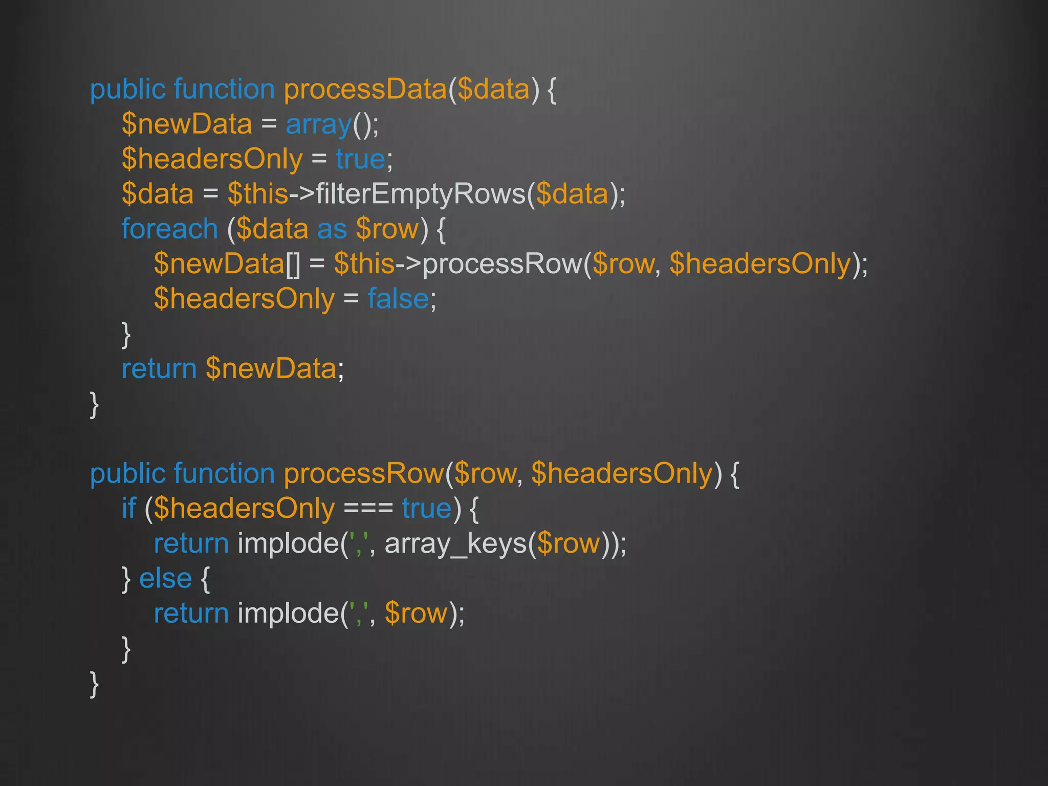 public function processData($data) {
$newData = array();
$headersOnly = true;
$data = $this->filterEmptyRows($data);
foreach ($data as $row) {
$newData[] = $this->processRow($row, $headersOnly);
$headersOnly = false;
}
return $newData;
}
public function processRow($row, $headersOnly) {
if ($headersOnly === true) {
return implode(',', array_keys($row));
} else {
return implode(',', $row);
}
}
 