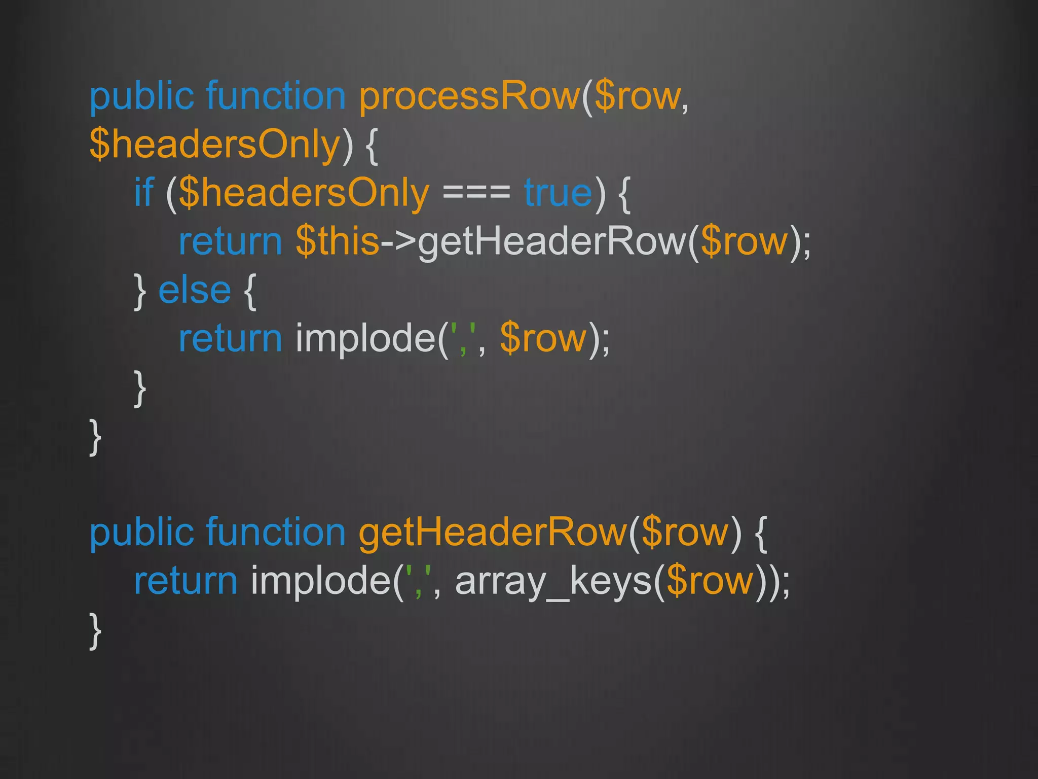 public function processRow($row,
$headersOnly) {
if ($headersOnly === true) {
return $this->getHeaderRow($row);
} else {
return implode(',', $row);
}
}
public function getHeaderRow($row) {
return implode(',', array_keys($row));
}
 