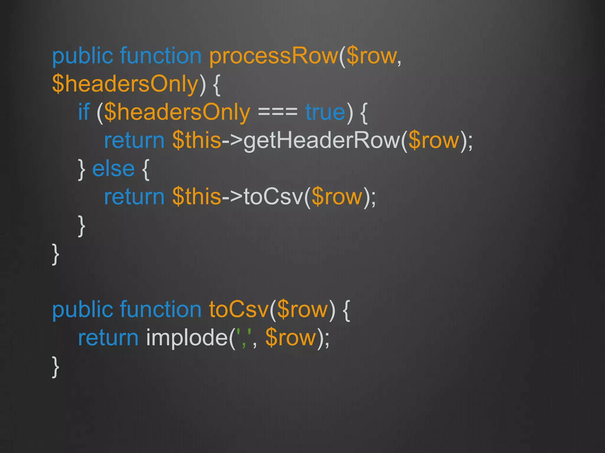 public function processRow($row,
$headersOnly) {
if ($headersOnly === true) {
return $this->getHeaderRow($row);
} else {
return $this->toCsv($row);
}
}
public function toCsv($row) {
return implode(',', $row);
}
 