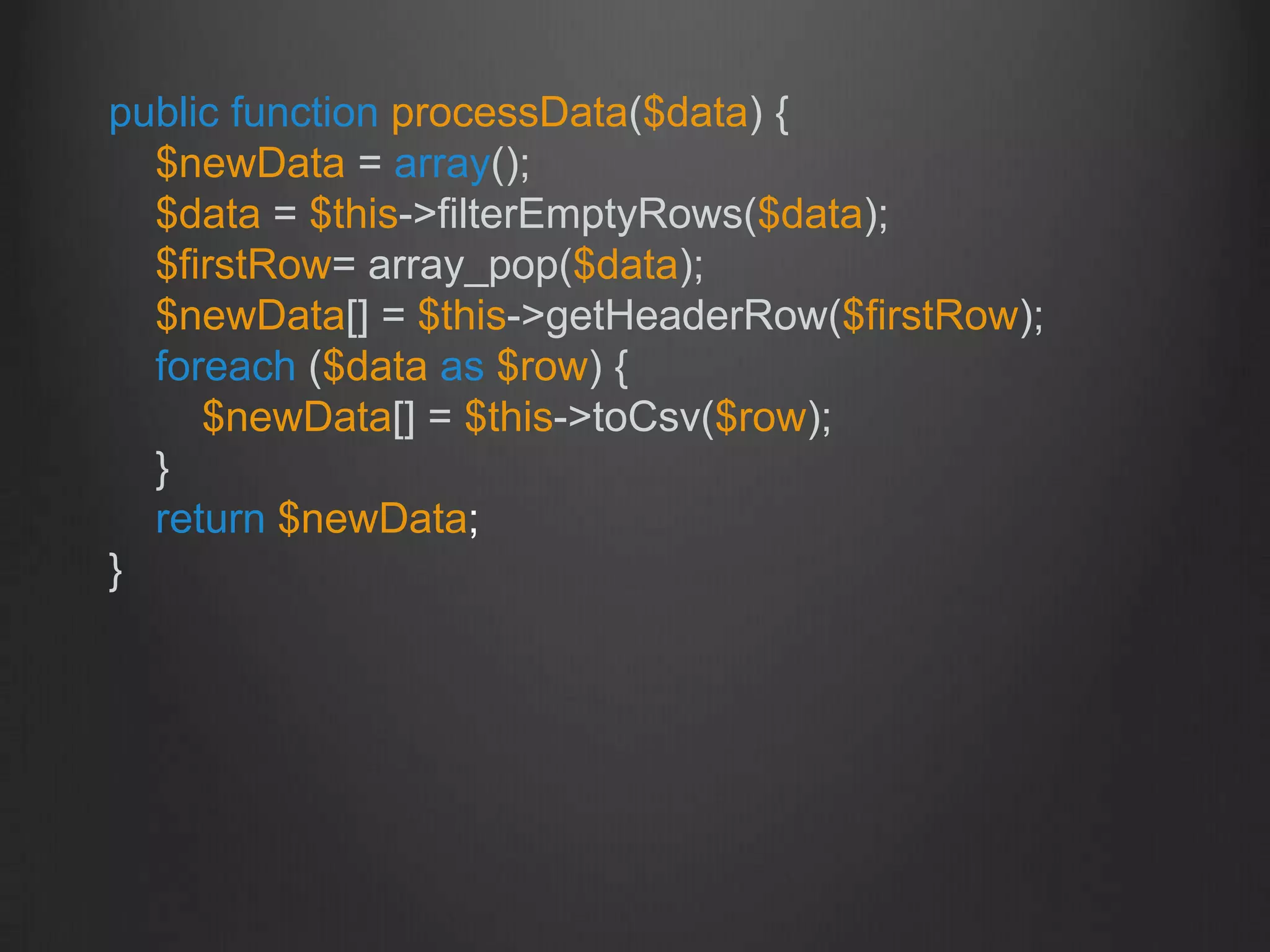 public function processData($data) {
$newData = array();
$data = $this->filterEmptyRows($data);
$firstRow= array_pop($data);
$newData[] = $this->getHeaderRow($firstRow);
foreach ($data as $row) {
$newData[] = $this->toCsv($row);
}
return $newData;
}
 
