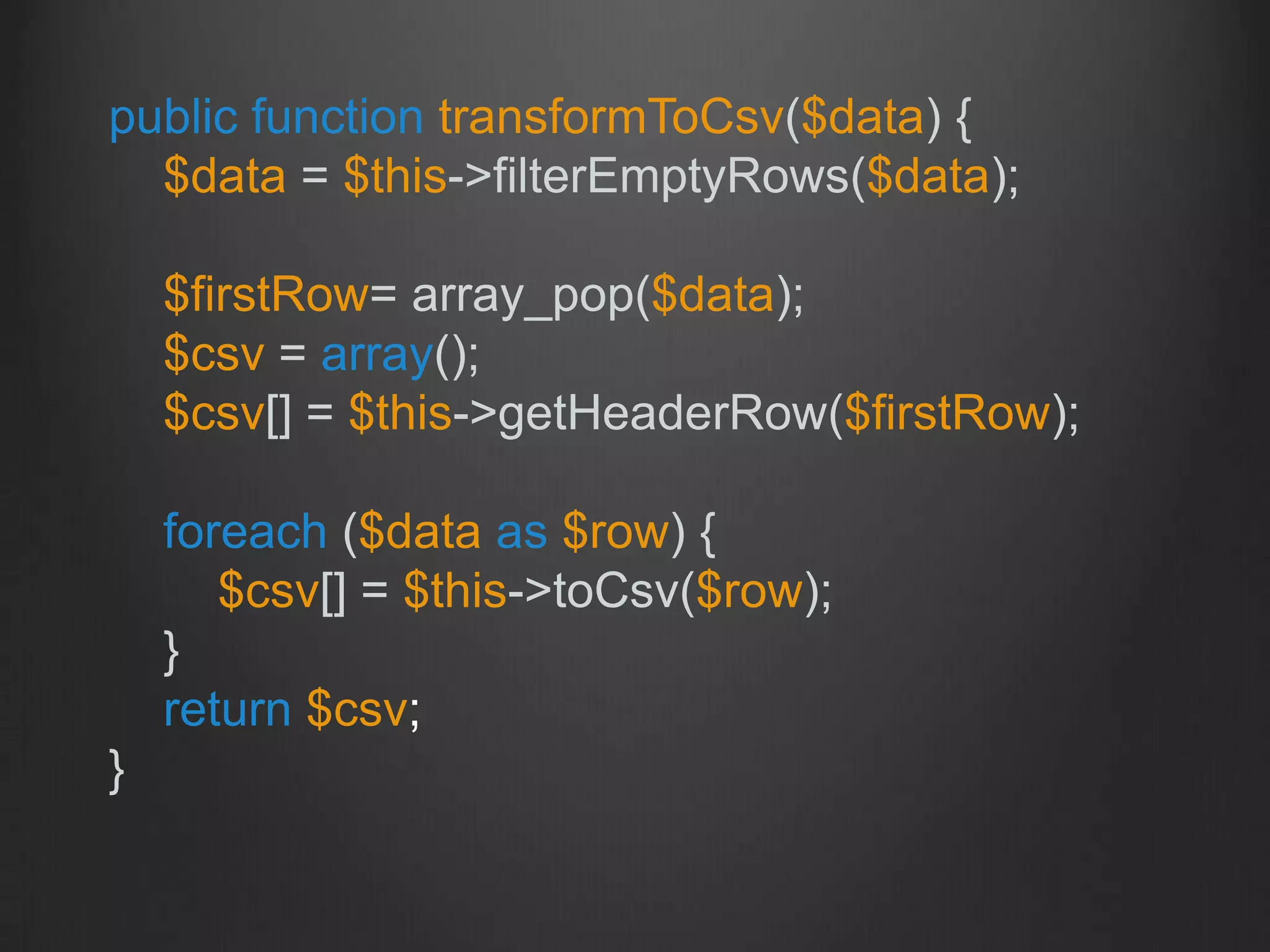 public function transformToCsv($data) {
$data = $this->filterEmptyRows($data);
$firstRow= array_pop($data);
$csv = array();
$csv[] = $this->getHeaderRow($firstRow);
foreach ($data as $row) {
$csv[] = $this->toCsv($row);
}
return $csv;
}
 