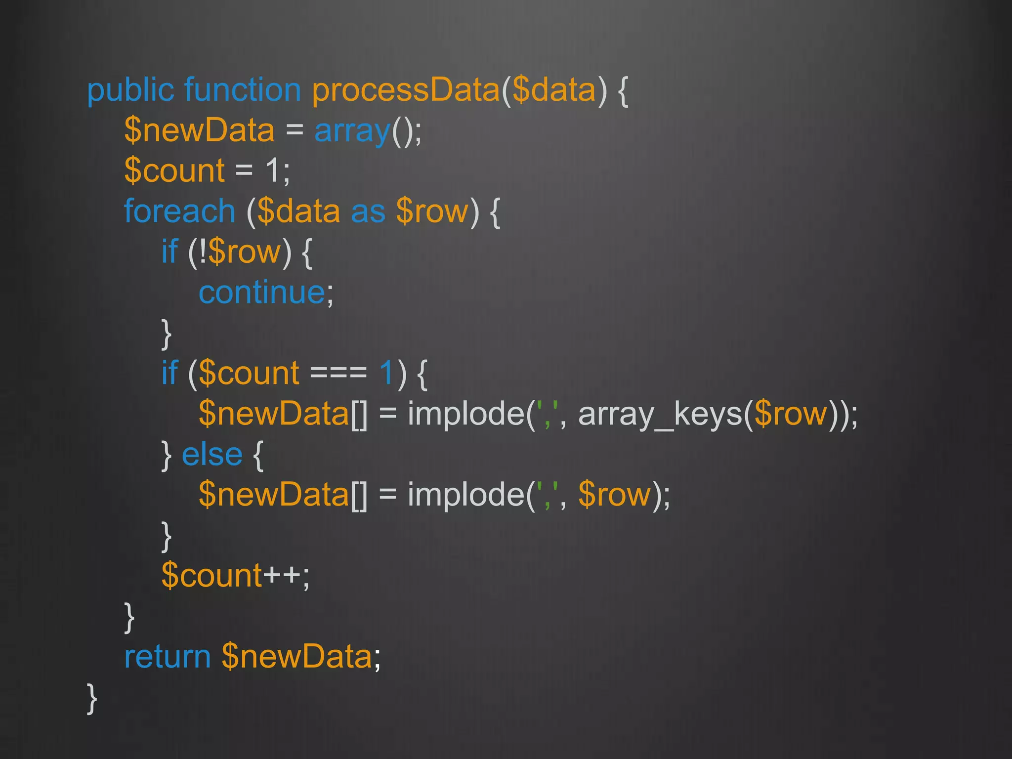 public function processData($data) {
$newData = array();
$count = 1;
foreach ($data as $row) {
if (!$row) {
continue;
}
if ($count === 1) {
$newData[] = implode(',', array_keys($row));
} else {
$newData[] = implode(',', $row);
}
$count++;
}
return $newData;
}
 