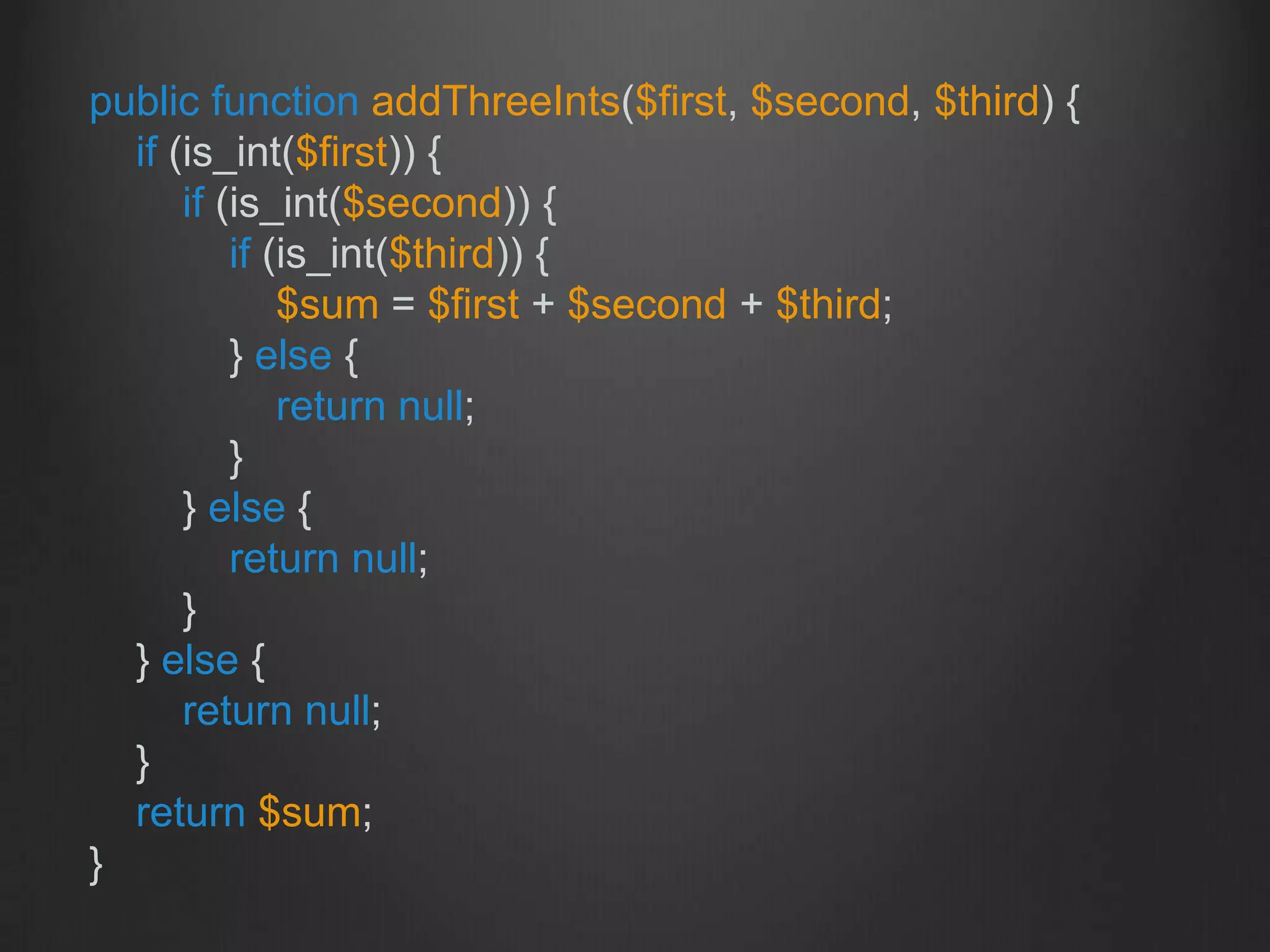 public function addThreeInts($first, $second, $third) {
if (is_int($first)) {
if (is_int($second)) {
if (is_int($third)) {
$sum = $first + $second + $third;
} else {
return null;
}
} else {
return null;
}
} else {
return null;
}
return $sum;
}
 