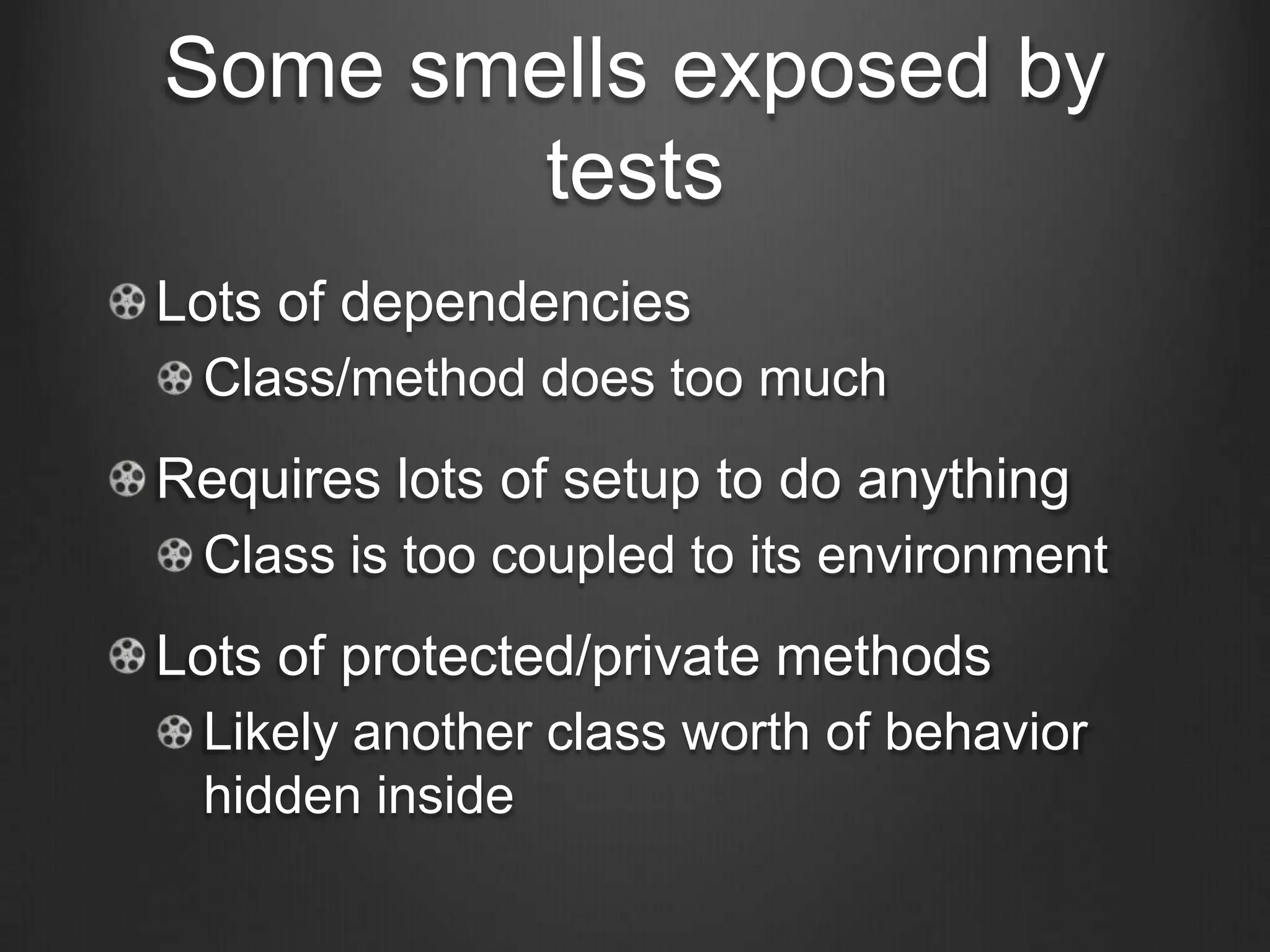 Some smells exposed by
tests
Lots of dependencies
Class/method does too much
Requires lots of setup to do anything
Class is too coupled to its environment
Lots of protected/private methods
Likely another class worth of behavior
hidden inside
 
