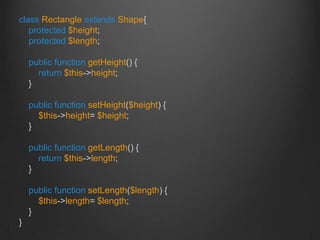 class Rectangle extends Shape{
protected $height;
protected $length;
public function getHeight() {
return $this->height;
}
public function setHeight($height) {
$this->height= $height;
}
public function getLength() {
return $this->length;
}
public function setLength($length) {
$this->length= $length;
}
}
 