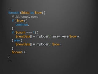 …
foreach ($data as $row) {
// skip empty rows
if (!$row) {
continue;
}
if ($count === 1) {
$newData[] = implode(',', array_keys($row));
} else {
$newData[] = implode(',', $row);
}
$count++;
}
…
 