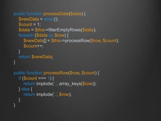 public function processData($data) {
$newData = array();
$count = 1;
$data = $this->filterEmptyRows($data);
foreach ($data as $row) {
$newData[] = $this->processRow($row, $count);
$count++;
}
return $newData;
}
public function processRow($row, $count) {
if ($count === 1) {
return implode(',', array_keys($row));
} else {
return implode(',', $row);
}
}
 