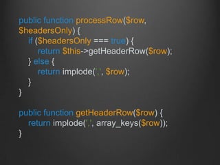 public function processRow($row,
$headersOnly) {
if ($headersOnly === true) {
return $this->getHeaderRow($row);
} else {
return implode(',', $row);
}
}
public function getHeaderRow($row) {
return implode(',', array_keys($row));
}
 