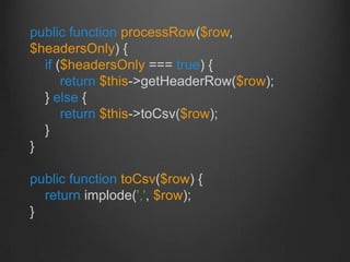 public function processRow($row,
$headersOnly) {
if ($headersOnly === true) {
return $this->getHeaderRow($row);
} else {
return $this->toCsv($row);
}
}
public function toCsv($row) {
return implode(',', $row);
}
 