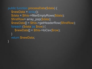 public function processData($data) {
$newData = array();
$data = $this->filterEmptyRows($data);
$firstRow= array_pop($data);
$newData[] = $this->getHeaderRow($firstRow);
foreach ($data as $row) {
$newData[] = $this->toCsv($row);
}
return $newData;
}
 