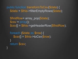 public function transformToCsv($data) {
$data = $this->filterEmptyRows($data);
$firstRow= array_pop($data);
$csv = array();
$csv[] = $this->getHeaderRow($firstRow);
foreach ($data as $row) {
$csv[] = $this->toCsv($row);
}
return $csv;
}
 