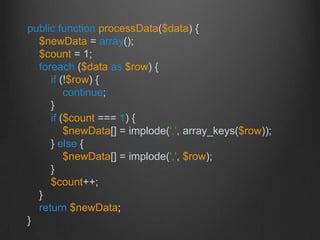 public function processData($data) {
$newData = array();
$count = 1;
foreach ($data as $row) {
if (!$row) {
continue;
}
if ($count === 1) {
$newData[] = implode(',', array_keys($row));
} else {
$newData[] = implode(',', $row);
}
$count++;
}
return $newData;
}
 